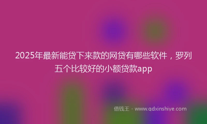 2025年最新能贷下来款的网贷有哪些软件，罗列五个比较好的小额贷款app
