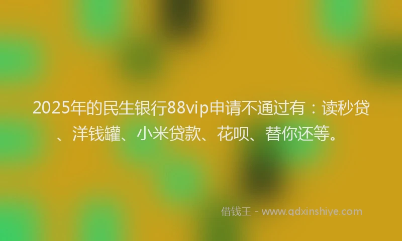 2025年的民生银行88vip申请不通过有：读秒贷、洋钱罐、小米贷款、花呗、替你还等。