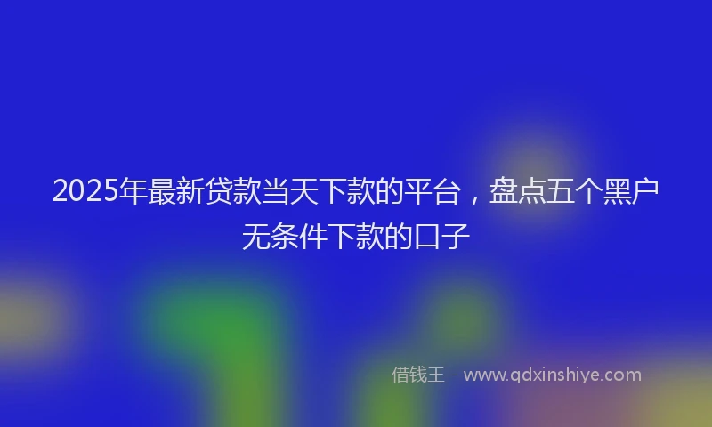 2025年最新贷款当天下款的平台，盘点五个黑户无条件下款的口子