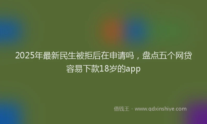 2025年最新民生被拒后在申请吗，盘点五个网贷容易下款18岁的app