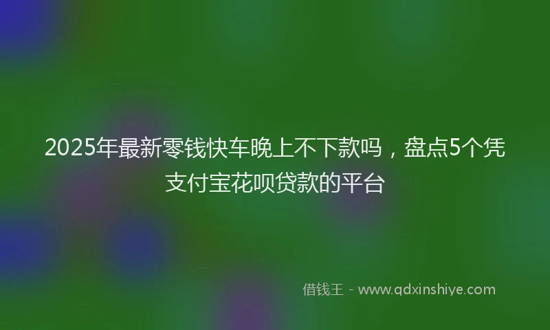 2025年最新零钱快车晚上不下款吗，盘点5个凭支付宝花呗贷款的平台