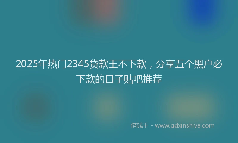 2025年热门2345贷款王不下款，分享五个黑户必下款的口子贴吧推荐