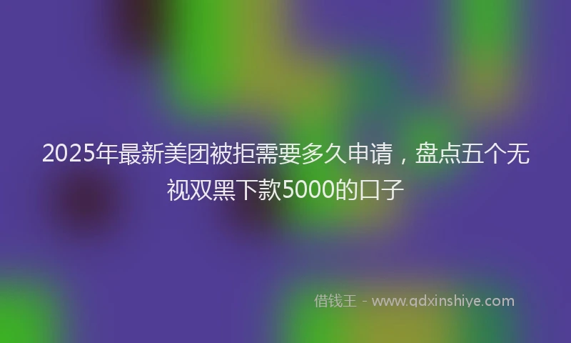 2025年最新美团被拒需要多久申请，盘点五个无视双黑下款5000的口子