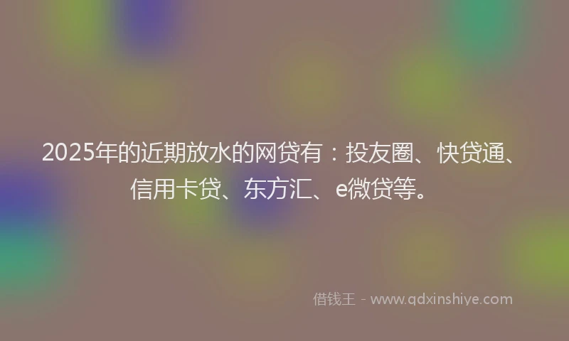2025年的近期放水的网贷有：投友圈、快贷通、信用卡贷、东方汇、e微贷等。