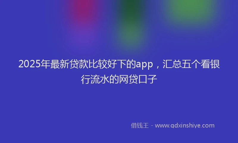 2025年最新贷款比较好下的app，汇总五个看银行流水的网贷口子