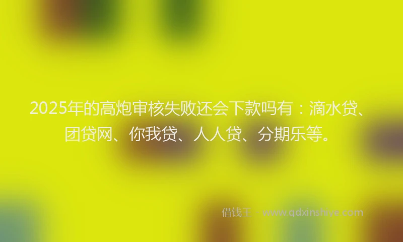2025年的高炮审核失败还会下款吗有：滴水贷、团贷网、你我贷、人人贷、分期乐等。