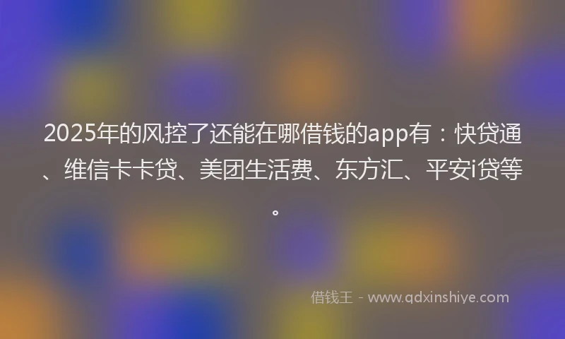 2025年的风控了还能在哪借钱的app有：快贷通、维信卡卡贷、美团生活费、东方汇、平安i贷等。