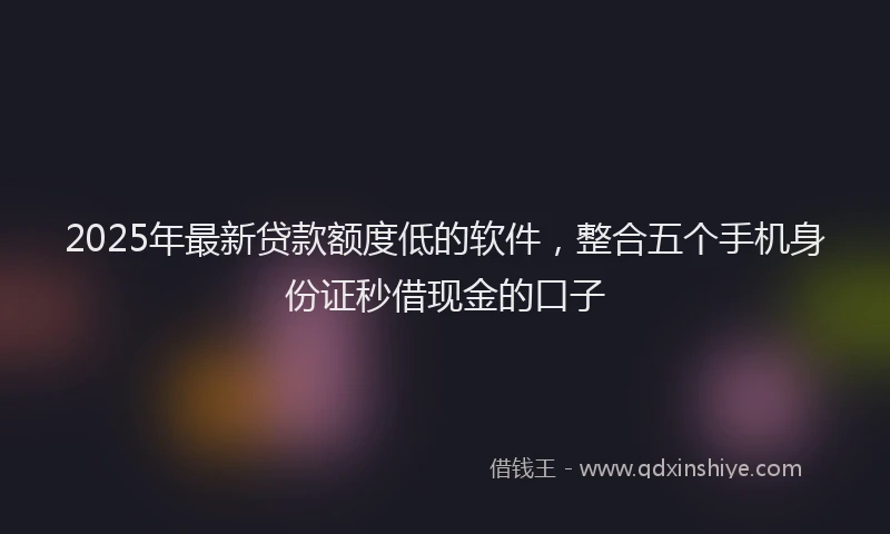 2025年最新贷款额度低的软件，整合五个手机身份证秒借现金的口子