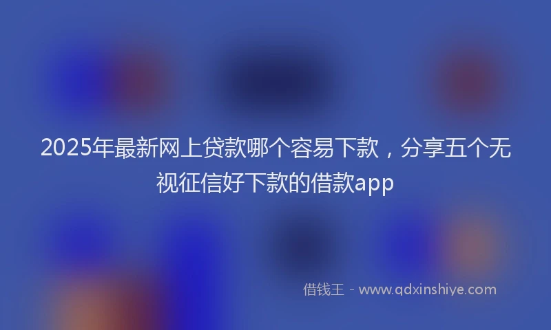2025年最新网上贷款哪个容易下款，分享五个无视征信好下款的借款app