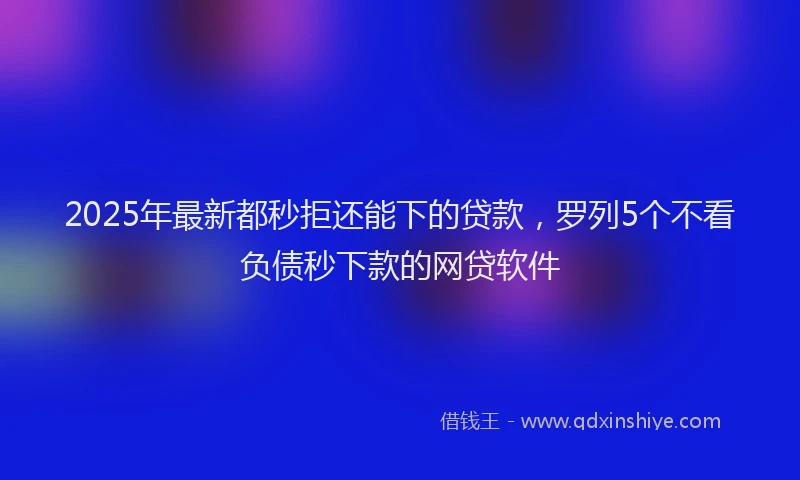 2025年最新都秒拒还能下的贷款，罗列5个不看负债秒下款的网贷软件