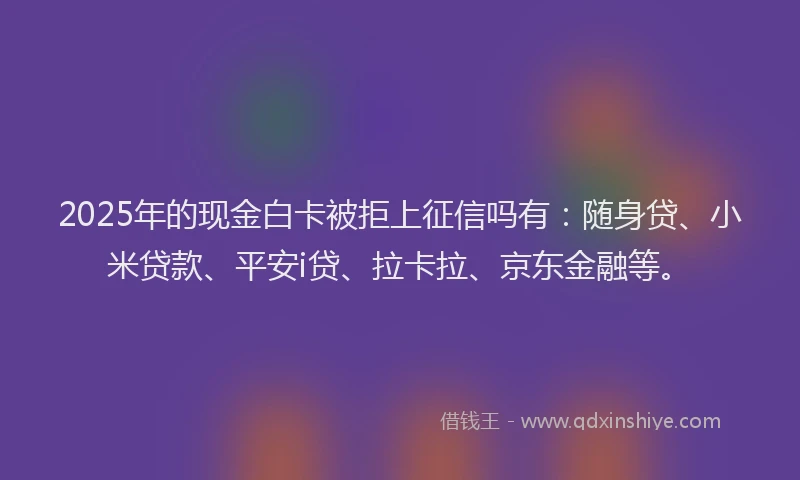 2025年的现金白卡被拒上征信吗有：随身贷、小米贷款、平安i贷、拉卡拉、京东金融等。