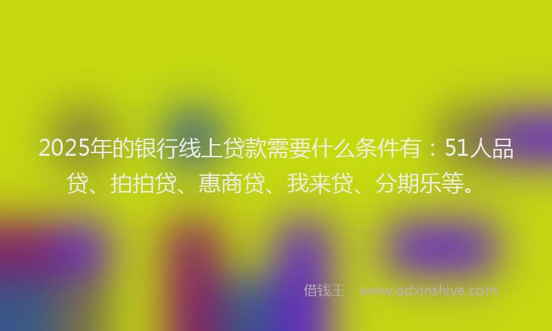 2025年的银行线上贷款需要什么条件有：51人品贷、拍拍贷、惠商贷、我来贷、分期乐等。