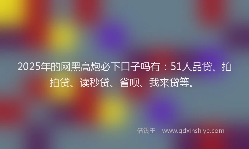 2025年的网黑高炮必下口子吗有：51人品贷、拍拍贷、读秒贷、省呗、我来贷等。