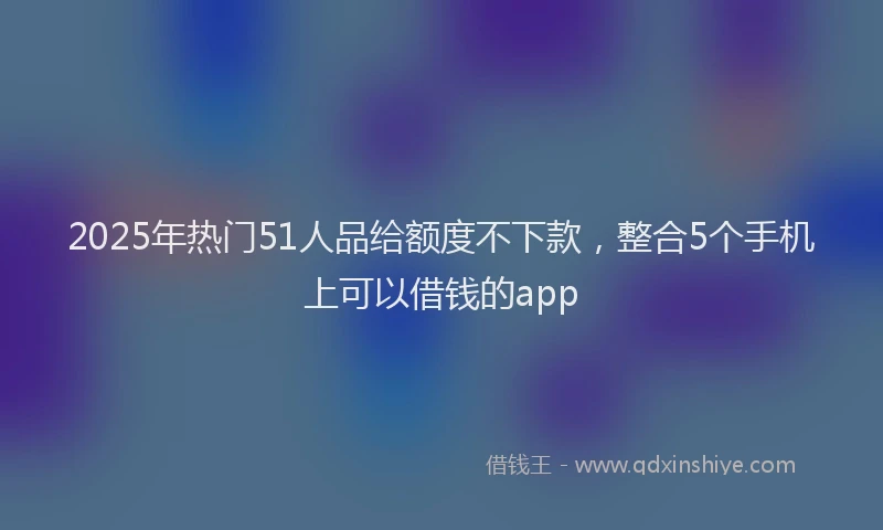 2025年热门51人品给额度不下款，整合5个手机上可以借钱的app