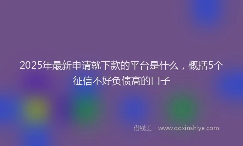 2025年最新申请就下款的平台是什么，概括5个征信不好负债高的口子
