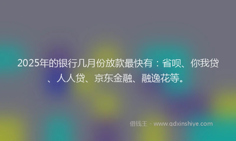 2025年的银行几月份放款最快有：省呗、你我贷、人人贷、京东金融、融逸花等。