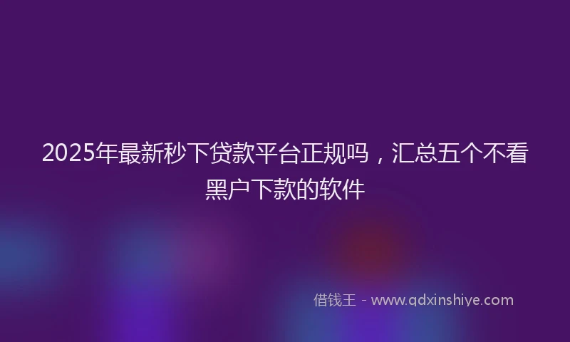 2025年最新秒下贷款平台正规吗，汇总五个不看黑户下款的软件