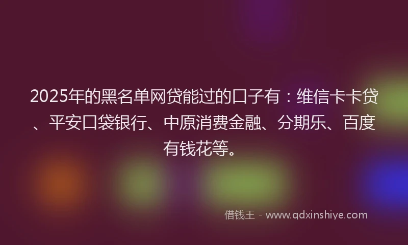 2025年的黑名单网贷能过的口子有：维信卡卡贷、平安口袋银行、中原消费金融、分期乐、百度有钱花等。