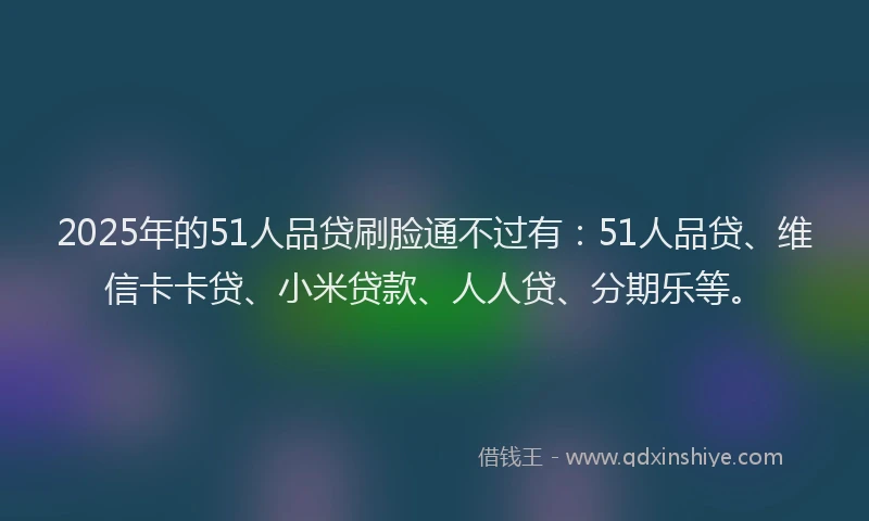 2025年的51人品贷刷脸通不过有：51人品贷、维信卡卡贷、小米贷款、人人贷、分期乐等。