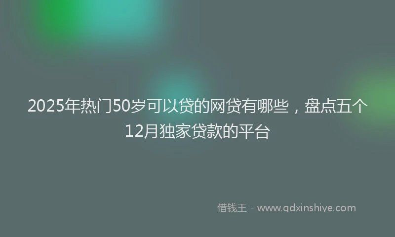 2025年热门50岁可以贷的网贷有哪些，盘点五个12月独家贷款的平台