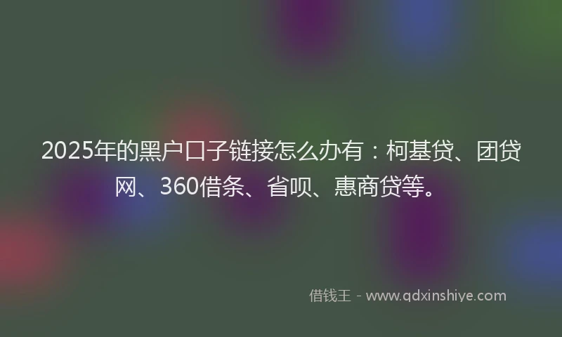 2025年的黑户口子链接怎么办有：柯基贷、团贷网、360借条、省呗、惠商贷等。