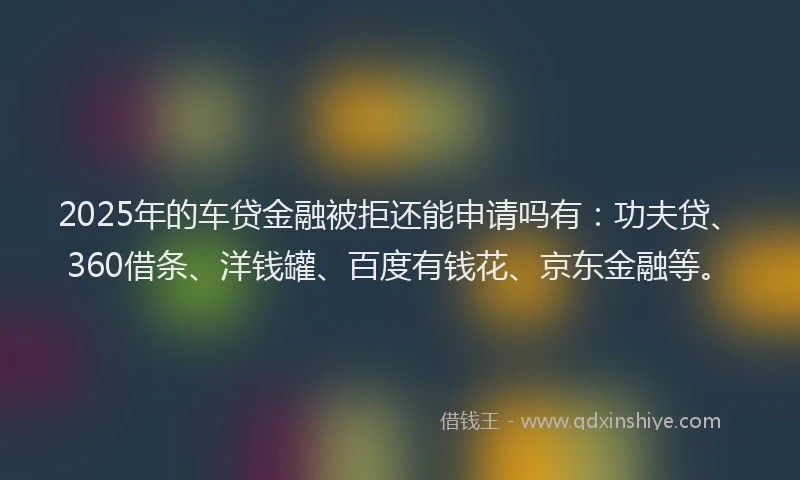 2025年的车贷金融被拒还能申请吗有：功夫贷、360借条、洋钱罐、百度有钱花、京东金融等。