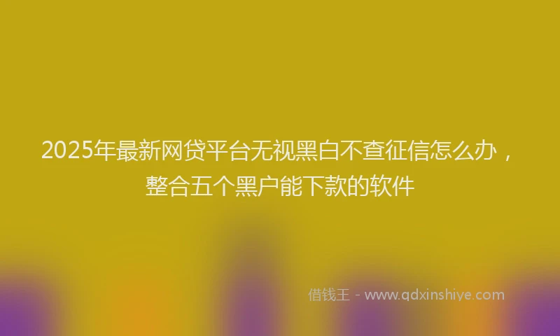 2025年最新网贷平台无视黑白不查征信怎么办，整合五个黑户能下款的软件