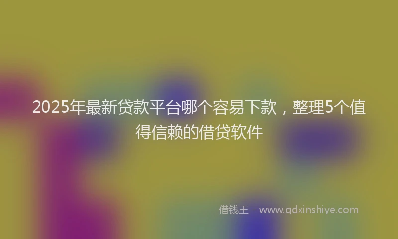 2025年最新贷款平台哪个容易下款，整理5个值得信赖的借贷软件