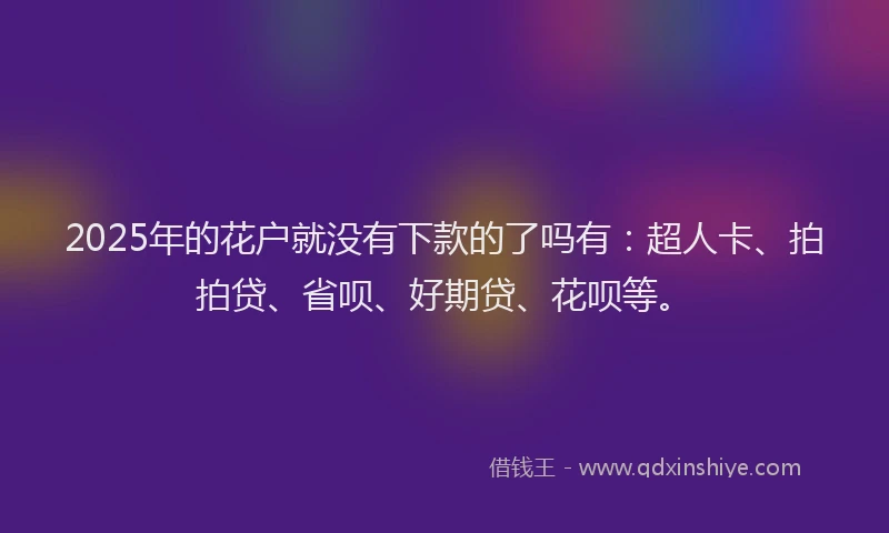 2025年的花户就没有下款的了吗有：超人卡、拍拍贷、省呗、好期贷、花呗等。