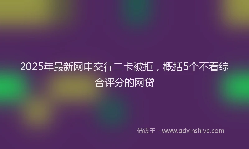 2025年最新网申交行二卡被拒，概括5个不看综合评分的网贷