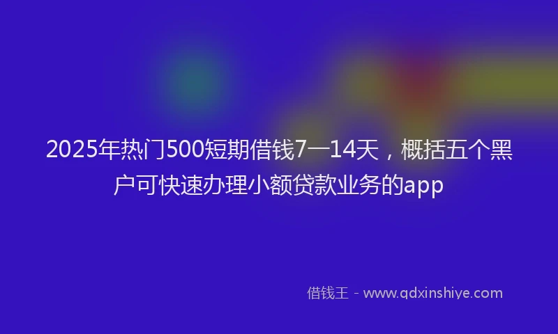2025年热门500短期借钱7一14天，概括五个黑户可快速办理小额贷款业务的app