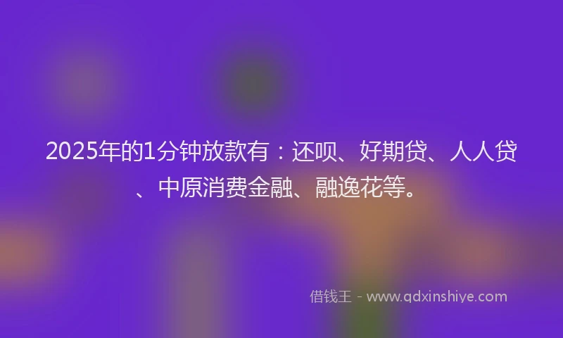 2025年的1分钟放款有：还呗、好期贷、人人贷、中原消费金融、融逸花等。
