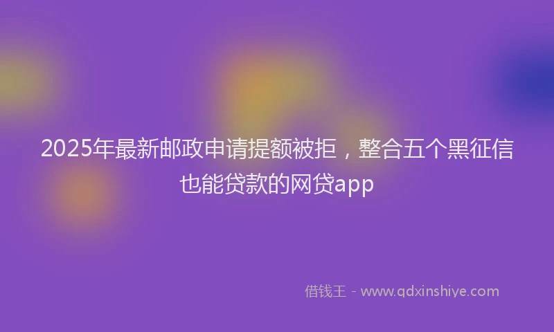 2025年最新邮政申请提额被拒，整合五个黑征信也能贷款的网贷app