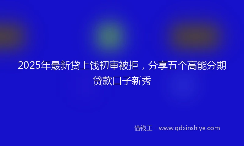 2025年最新贷上钱初审被拒，分享五个高能分期贷款口子新秀