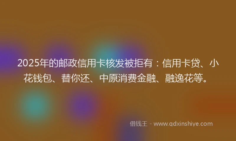 2025年的邮政信用卡核发被拒有：信用卡贷、小花钱包、替你还、中原消费金融、融逸花等。