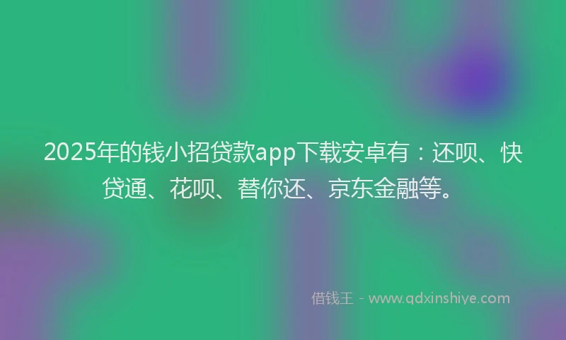 2025年的钱小招贷款app下载安卓有：还呗、快贷通、花呗、替你还、京东金融等。