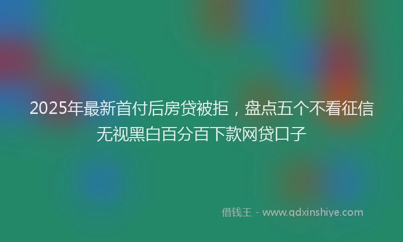 2025年最新首付后房贷被拒，盘点五个不看征信无视黑白百分百下款网贷口子