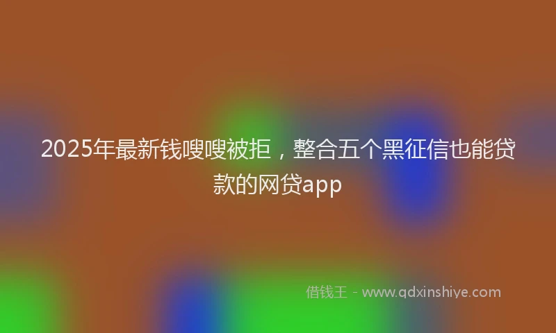 2025年最新钱嗖嗖被拒，整合五个黑征信也能贷款的网贷app