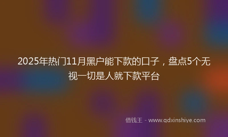 2025年热门11月黑户能下款的口子，盘点5个无视一切是人就下款平台
