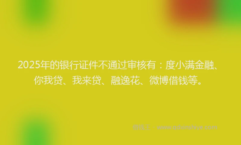 2025年的银行证件不通过审核有：度小满金融、你我贷、我来贷、融逸花、微博借钱等。