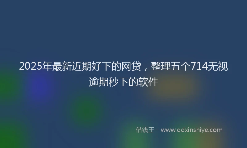 2025年最新近期好下的网贷，整理五个714无视逾期秒下的软件
