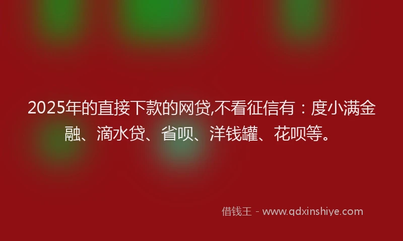 2025年的直接下款的网贷,不看征信有：度小满金融、滴水贷、省呗、洋钱罐、花呗等。