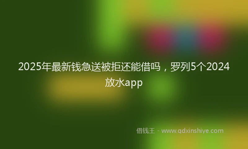 2025年最新钱急送被拒还能借吗，罗列5个2024放水app