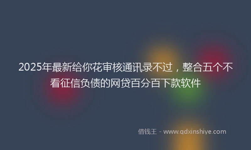 2025年最新给你花审核通讯录不过，整合五个不看征信负债的网贷百分百下款软件