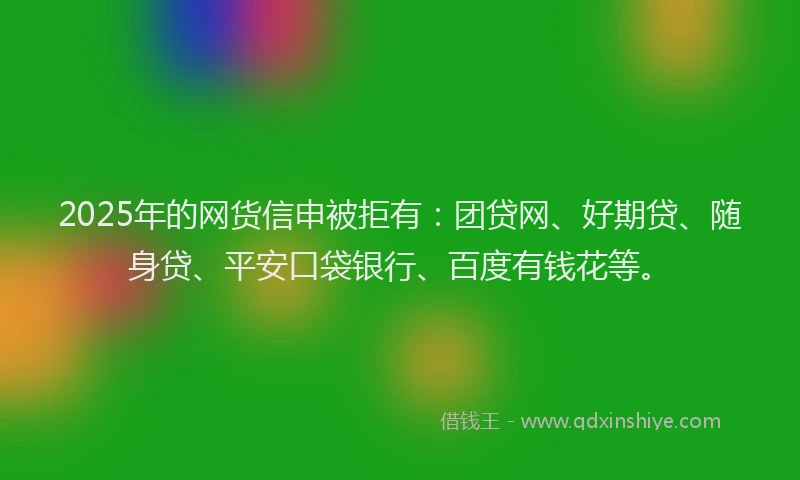 2025年的网货信申被拒有：团贷网、好期贷、随身贷、平安口袋银行、百度有钱花等。
