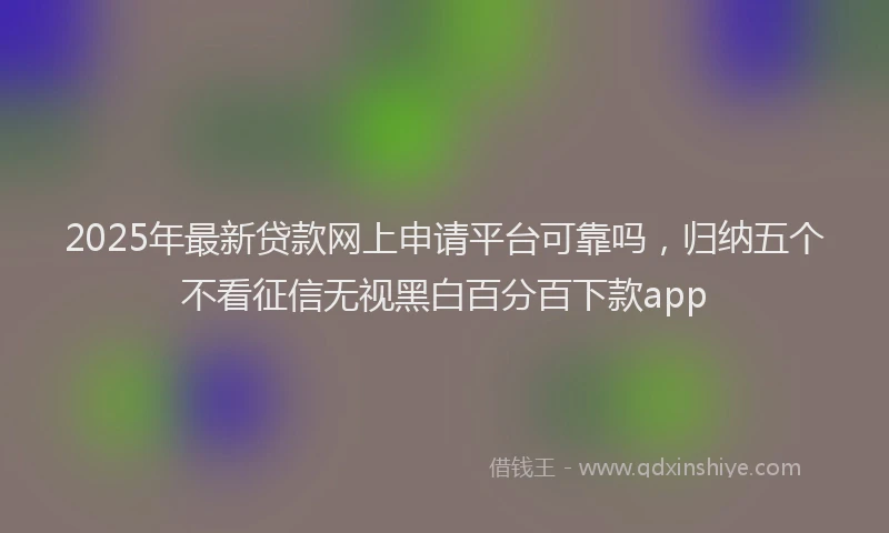 2025年最新贷款网上申请平台可靠吗，归纳五个不看征信无视黑白百分百下款app