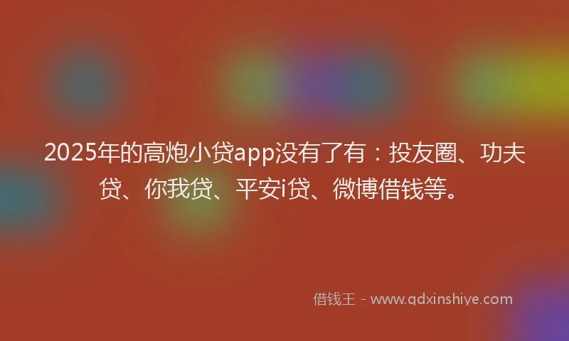 2025年的高炮小贷app没有了有：投友圈、功夫贷、你我贷、平安i贷、微博借钱等。