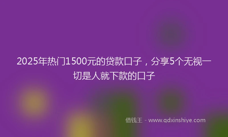 2025年热门1500元的贷款口子，分享5个无视一切是人就下款的口子