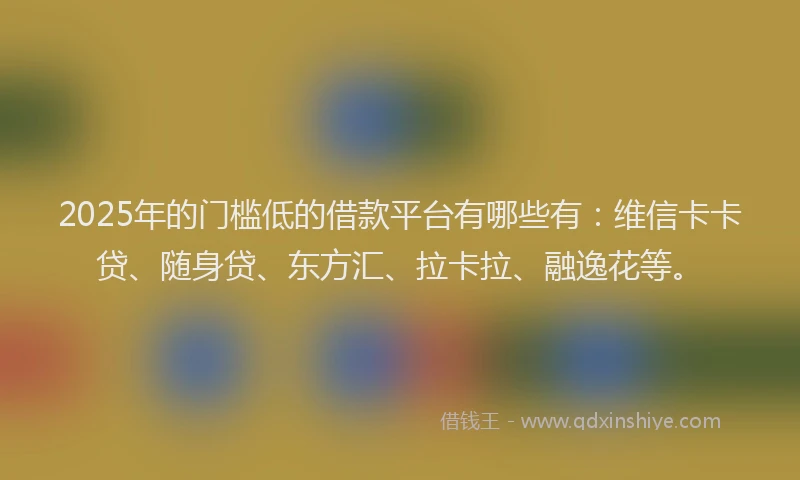 2025年的门槛低的借款平台有哪些有：维信卡卡贷、随身贷、东方汇、拉卡拉、融逸花等。