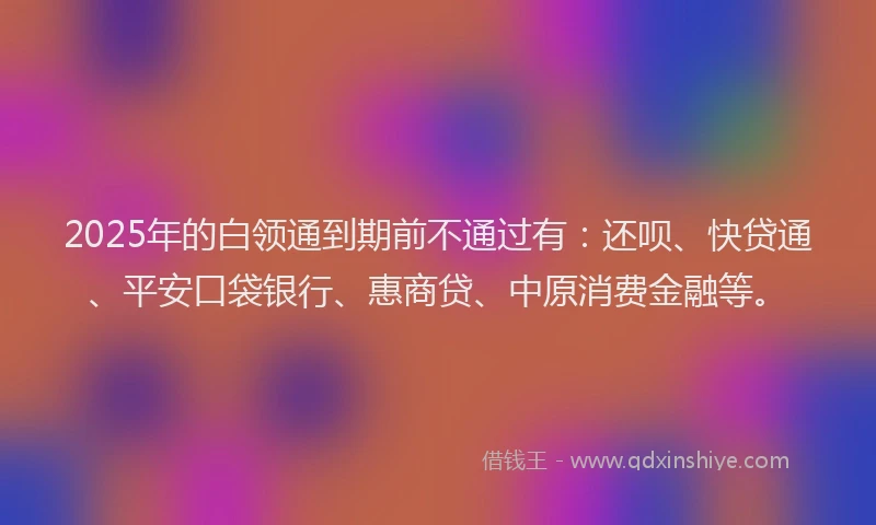 2025年的白领通到期前不通过有：还呗、快贷通、平安口袋银行、惠商贷、中原消费金融等。